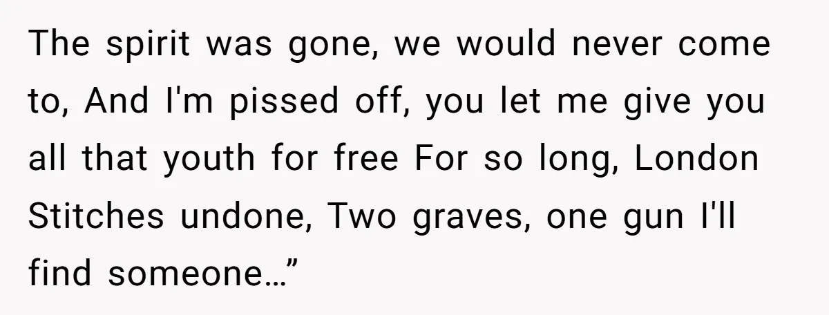 The spirit was gonе, we would never come to, And I'm pissed off, you let me give you all that youth for free For so long, London Stitches undone, Two...