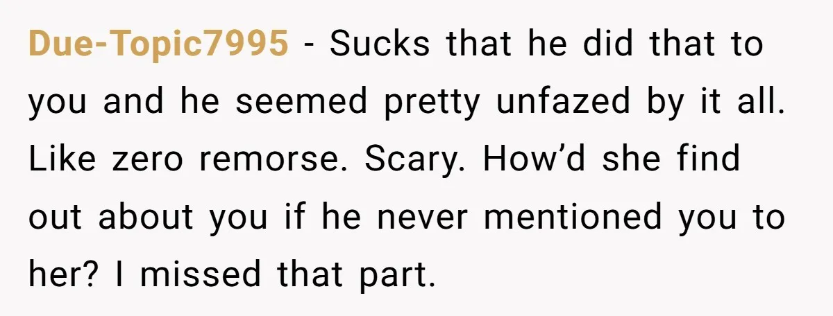 Due-Topic7995 − Sucks that he did that to you and he seemed pretty unfazed by it all. Like zero remorse. Scary. How’d she find out about you if he never...