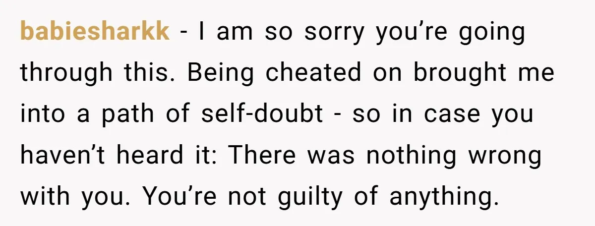 babiesharkk − I am so sorry you’re going through this. Being cheated on brought me into a path of self-doubt - so in case you haven’t heard it: There was...
