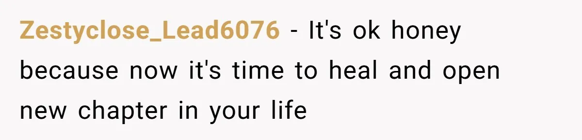 Zestyclose_Lead6076 − It's ok honey because now it's time to heal and open new chapter in your life