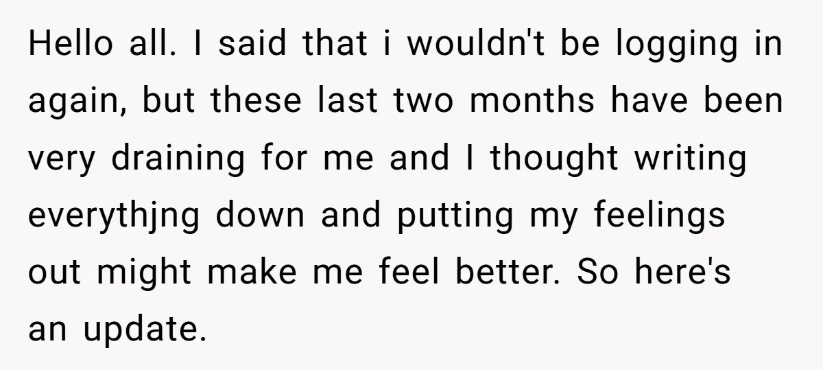 Hello all. I said that i wouldn't be logging in again, but these last two months have been very draining for me and I thought writing everythjng down and putting...