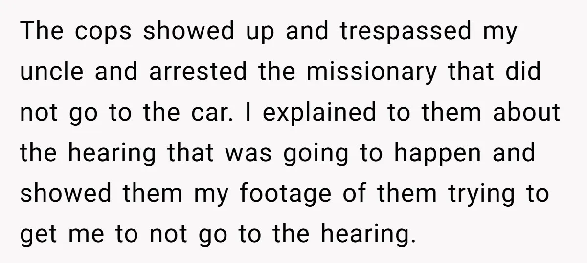 The cops showed up and trespassed my uncle and arrested the missionary that did not go to the car. I explained to them about the hearing that was going to...