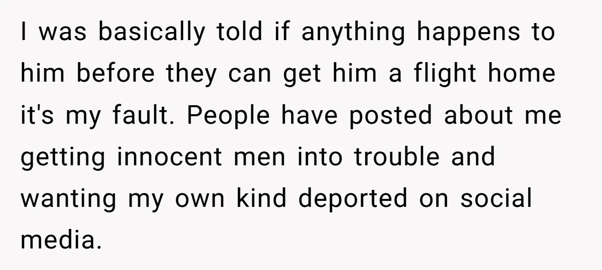 I was basically told if anything happens to him before they can get him a flight home it's my fault. People have posted about me getting innocent men into trouble...