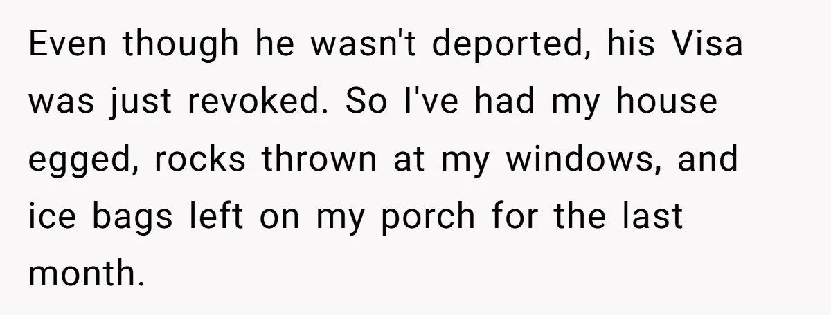 Even though he wasn't deported, his Visa was just revoked. So I've had my house egged, rocks thrown at my windows, and ice bags left on my porch for the...