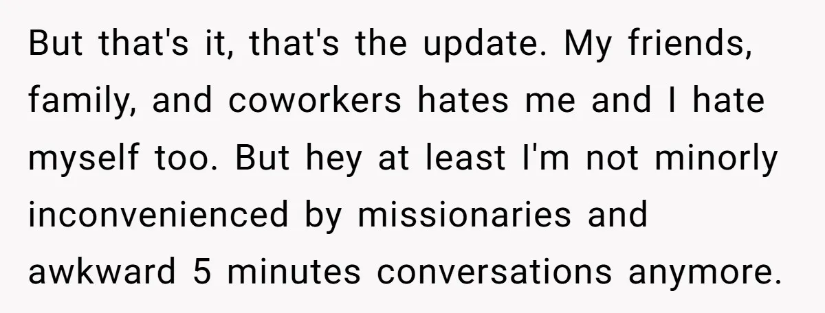 But that's it, that's the update. My friends, family, and coworkers hates me and I hate myself too. But hey at least I'm not minorly inconvenienced by missionaries and awkward...