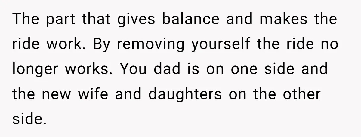 The part that gives balance and makes the ride work. By removing yourself the ride no longer works. You dad is on one side and the new wife and daughters...