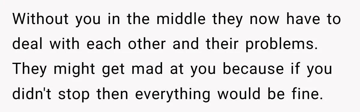 Without you in the middle they now have to deal with each other and their problems. They might get mad at you because if you didn't stop then everything would...