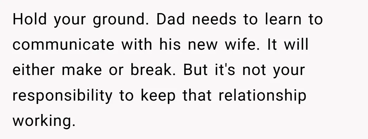 Hold your ground. Dad needs to learn to communicate with his new wife. It will either make or break. But it's not your responsibility to keep that relationship working.