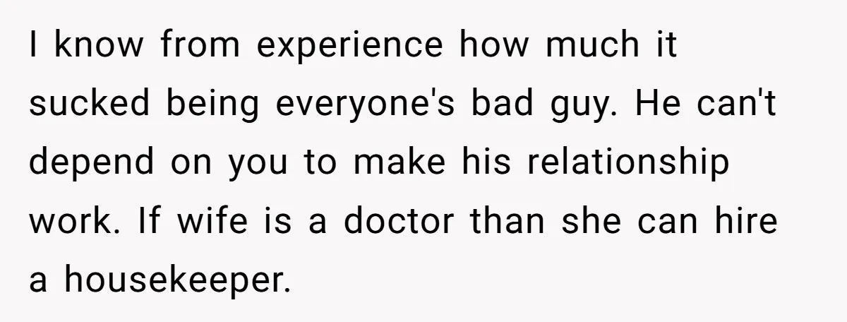 I know from experience how much it sucked being everyone's bad guy. He can't depend on you to make his relationship work. If wife is a doctor than she can...