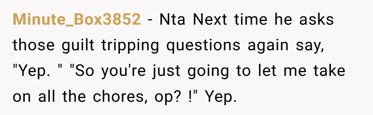 Minute_Box3852 − Nta Next time he asks those guilt tripping questions again say, "Yep. " "So you're just going to let me take on all the chores, op? !" Yep.