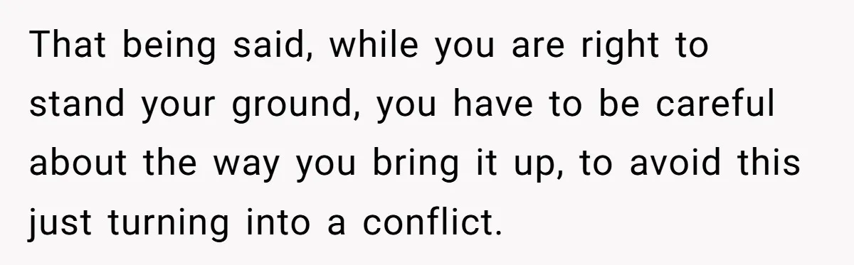That being said, while you are right to stand your ground, you have to be careful about the way you bring it up, to avoid this just turning into a...