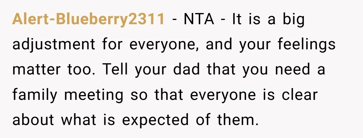 Alert-Blueberry2311 − NTA - It is a big adjustment for everyone, and your feelings matter too. Tell your dad that you need a family meeting so that everyone is clear...