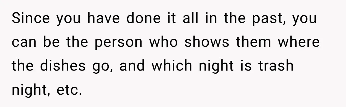 Since you have done it all in the past, you can be the person who shows them where the dishes go, and which night is trash night, etc.