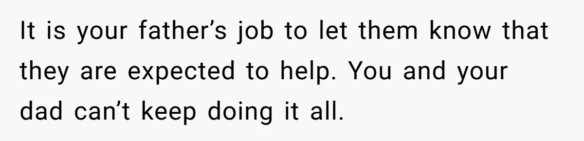 It is your father’s job to let them know that they are expected to help. You and your dad can’t keep doing it all.
