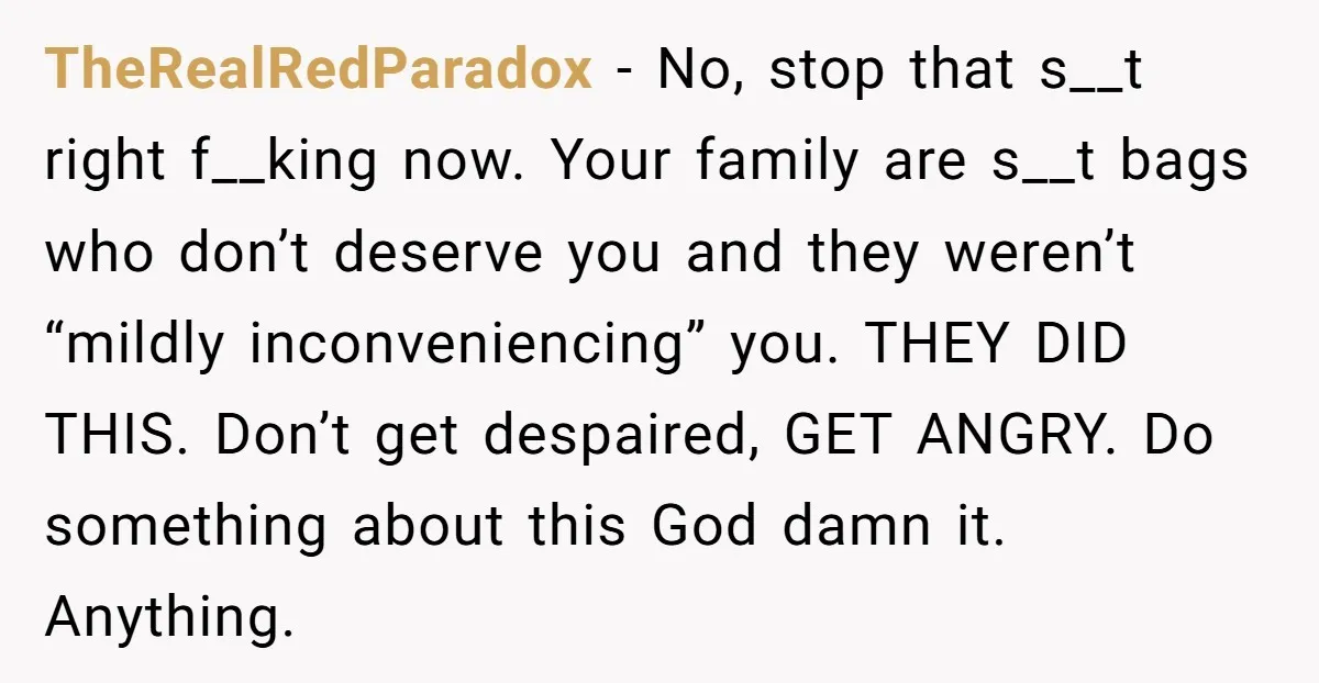 TheRealRedParadox − No, stop that s__t right f__king now. Your family are s__t bags who don’t deserve you and they weren’t “mildly inconveniencing” you. THEY DID THIS. Don’t get despaired,...