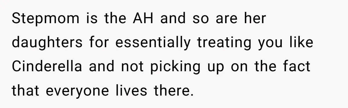 Stepmom is the AH and so are her daughters for essentially treating you like Cinderella and not picking up on the fact that everyone lives there.