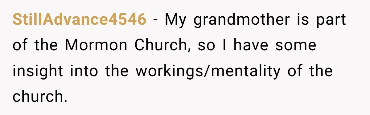 StillAdvance4546 − My grandmother is part of the Mormon Church, so I have some insight into the workings/mentality of the church.