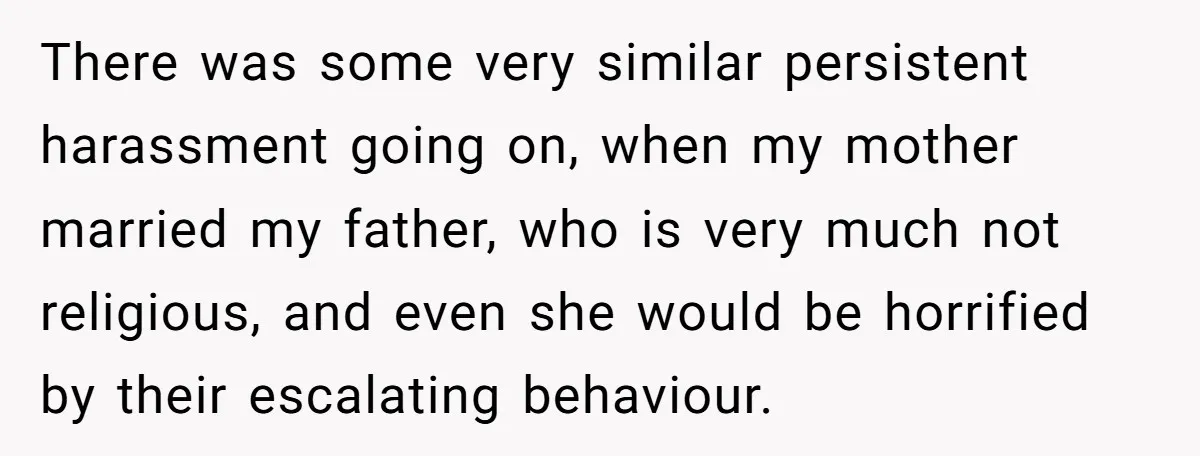 There was some very similar persistent harassment going on, when my mother married my father, who is very much not religious, and even she would be horrified by their escalating...