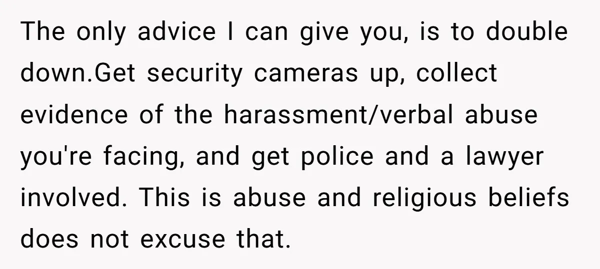 The only advice I can give you, is to double down.Get security cameras up, collect evidence of the harassment/verbal abuse you're facing, and get police and a lawyer involved. This...