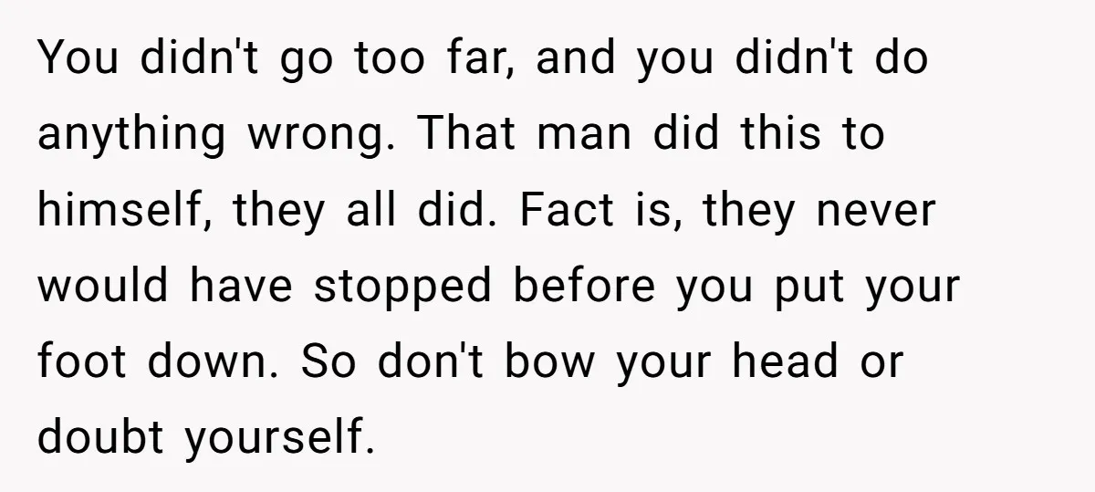 You didn't go too far, and you didn't do anything wrong. That man did this to himself, they all did. Fact is, they never would have stopped before you put...