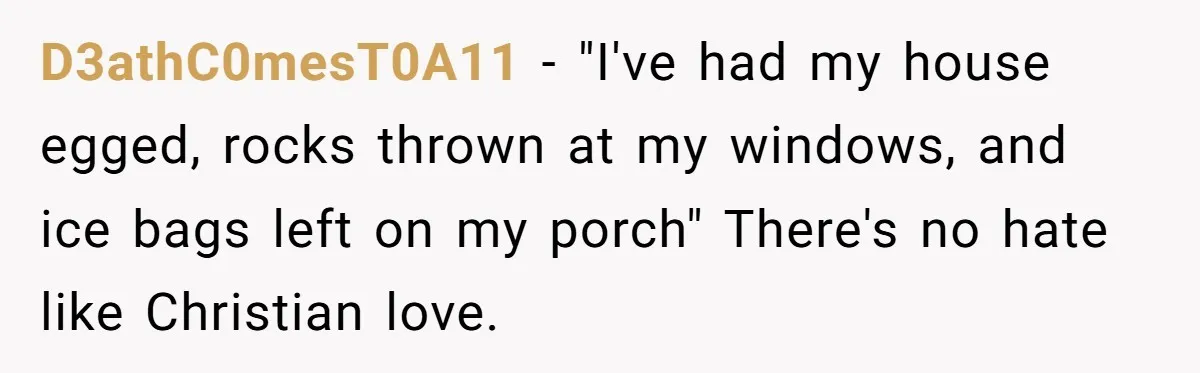 D3athC0mesT0A11 − "I've had my house egged, rocks thrown at my windows, and ice bags left on my porch" There's no hate like Christian love.
