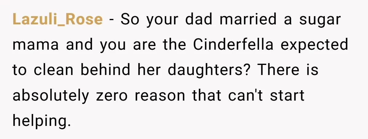 Lazuli_Rose − So your dad married a sugar mama and you are the Cinderfella expected to clean behind her daughters? There is absolutely zero reason that can't start helping.