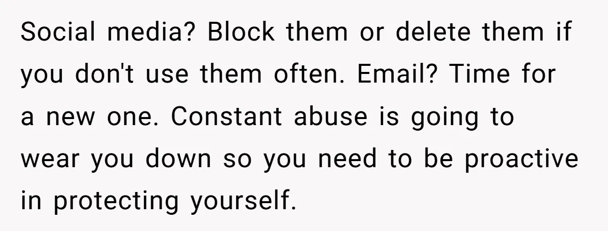 Social media? Block them or delete them if you don't use them often. Email? Time for a new one. Constant abuse is going to wear you down so you need...
