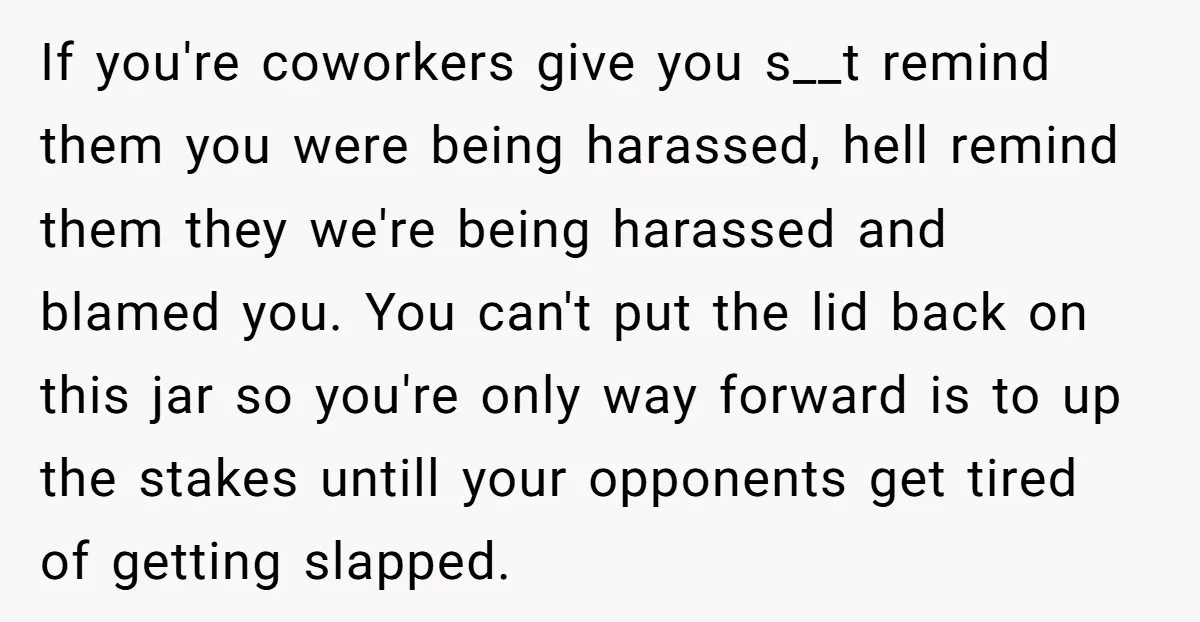 If you're coworkers give you s__t remind them you were being harassed, hell remind them they we're being harassed and blamed you. You can't put the lid back on this...