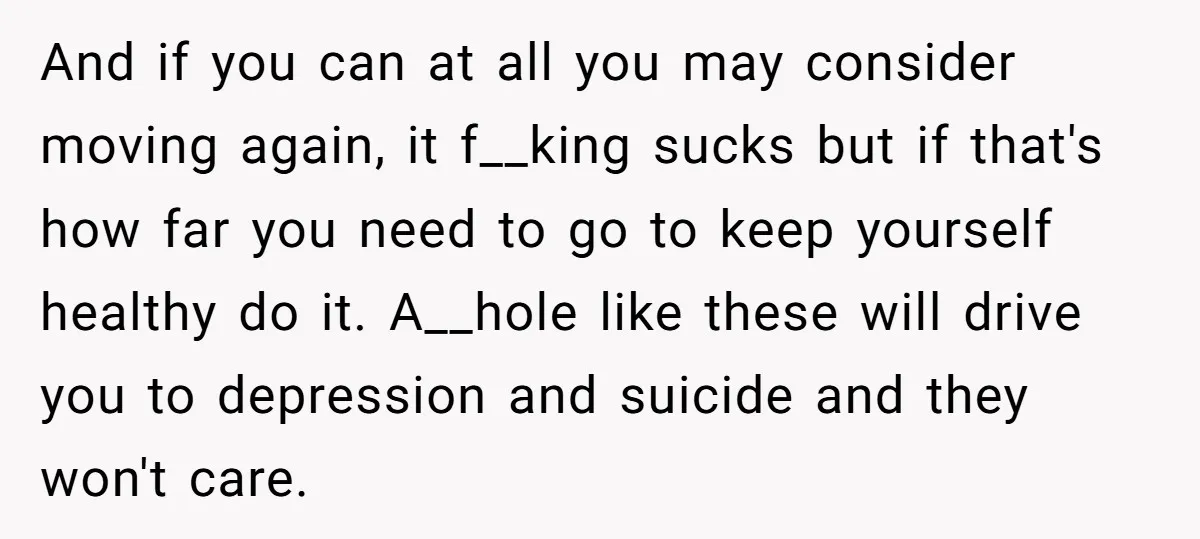 And if you can at all you may consider moving again, it f__king sucks but if that's how far you need to go to keep yourself healthy do it. A__hole...