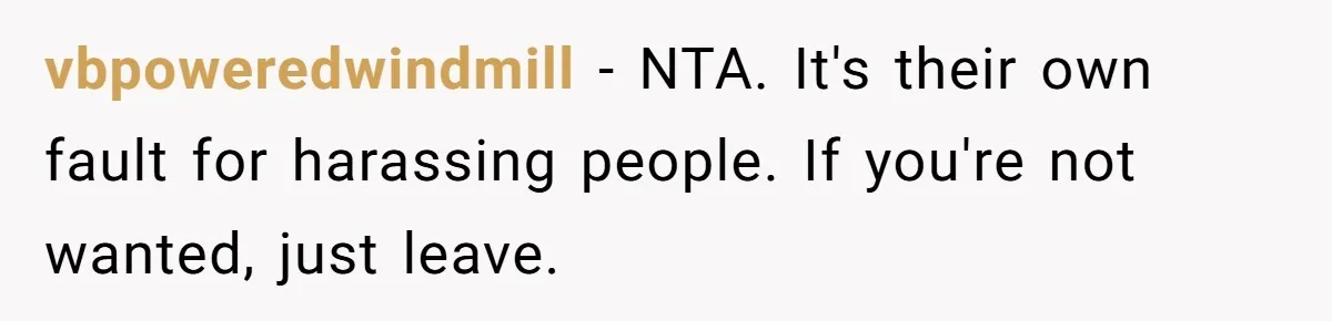 vbpoweredwindmill − NTA. It's their own fault for harassing people. If you're not wanted, just leave.