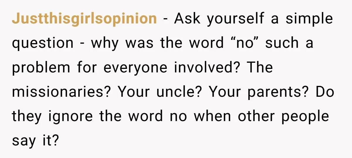 Justthisgirlsopinion − Ask yourself a simple question - why was the word “no” such a problem for everyone involved? The missionaries? Your uncle? Your parents? Do they ignore the word...
