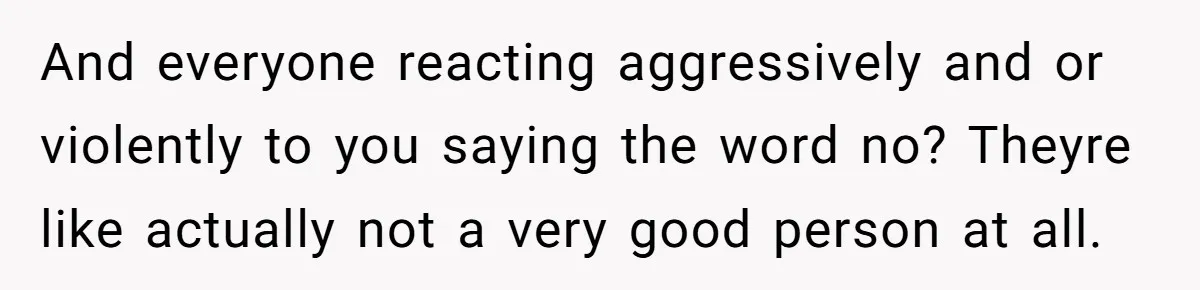 And everyone reacting aggressively and or violently to you saying the word no? Theyre like actually not a very good person at all.
