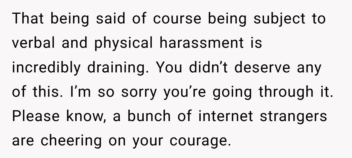 That being said of course being subject to verbal and physical harassment is incredibly draining. You didn’t deserve any of this. I’m so sorry you’re going through it. Please know,...