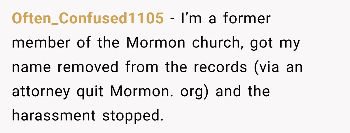 Often_Confused1105 − I’m a former member of the Mormon church, got my name removed from the records (via an attorney quit Mormon. org) and the harassment stopped.
