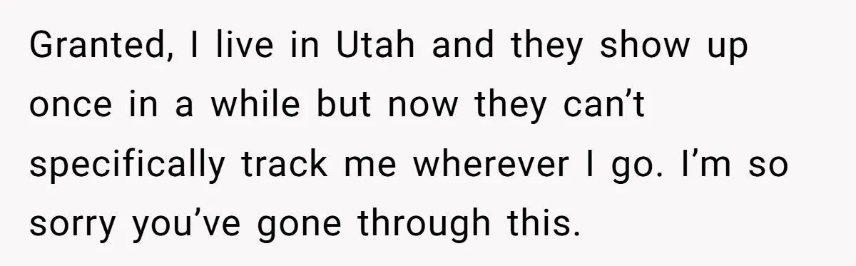 Granted, I live in Utah and they show up once in a while but now they can’t specifically track me wherever I go. I’m so sorry you’ve gone through this.