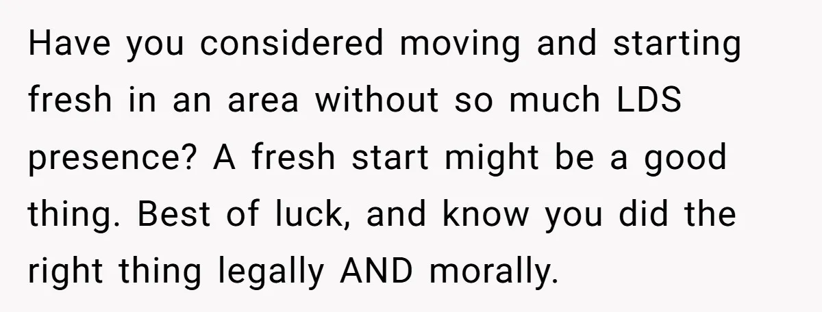 Have you considered moving and starting fresh in an area without so much LDS presence? A fresh start might be a good thing. Best of luck, and know you did...