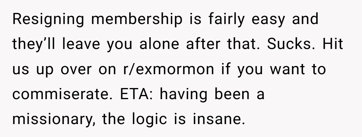Resigning membership is fairly easy and they’ll leave you alone after that. Sucks. Hit us up over on r/exmormon if you want to commiserate. ETA: having been a missionary, the...