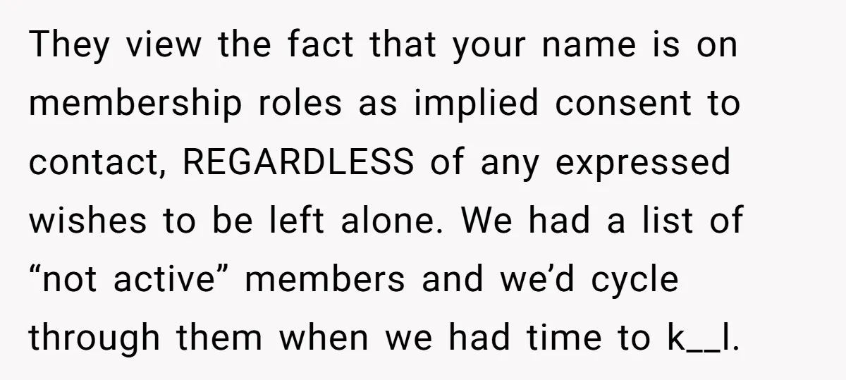 They view the fact that your name is on membership roles as implied consent to contact, REGARDLESS of any expressed wishes to be left alone. We had a list of...