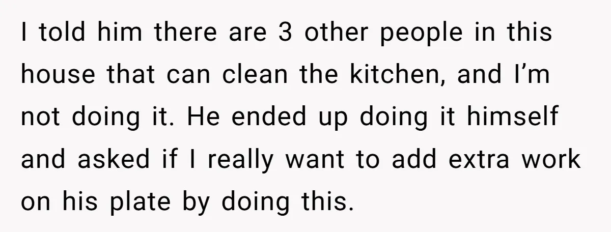 I told him there are 3 other people in this house that can clean the kitchen, and I’m not doing it. He ended up doing it himself and asked if...