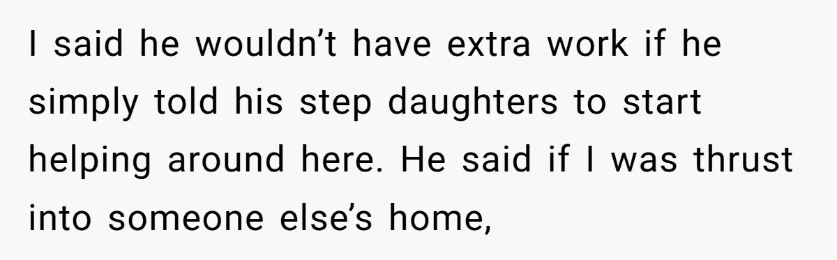 I said he wouldn’t have extra work if he simply told his step daughters to start helping around here. He said if I was thrust into someone else’s home,