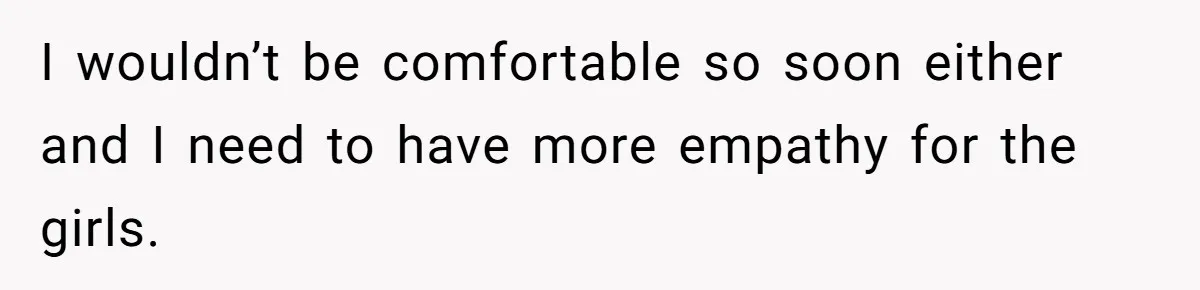 I wouldn’t be comfortable so soon either and I need to have more empathy for the girls.