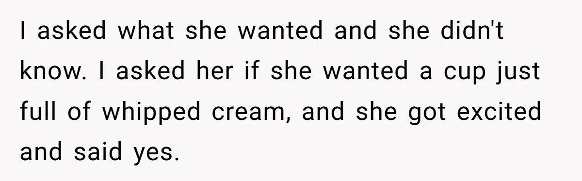 I asked what she wanted and she didn't know. I asked her if she wanted a cup just full of whipped cream, and she got excited and said yes.