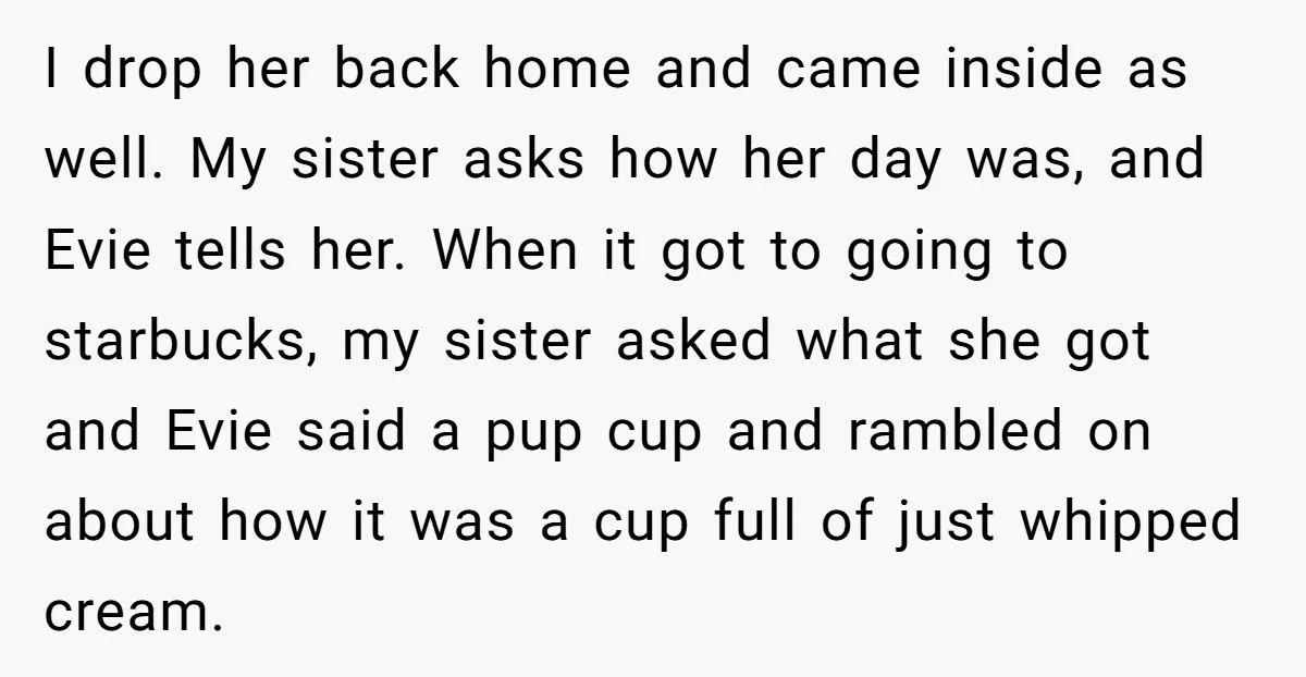 I drop her back home and came inside as well. My sister asks how her day was, and Evie tells her. When it got to going to starbucks, my sister...