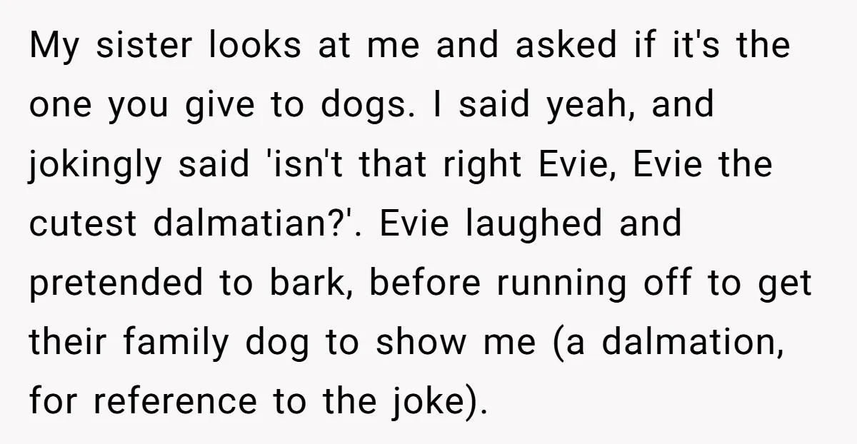 My sister looks at me and asked if it's the one you give to dogs. I said yeah, and jokingly said 'isn't that right Evie, Evie the cutest dalmatian?'. Evie...