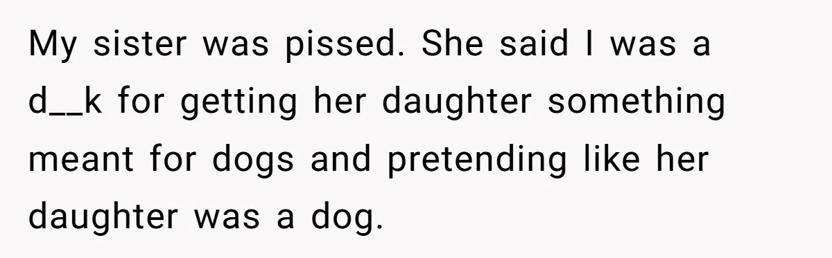 My sister was pissed. She said I was a d__k for getting her daughter something meant for dogs and pretending like her daughter was a dog.