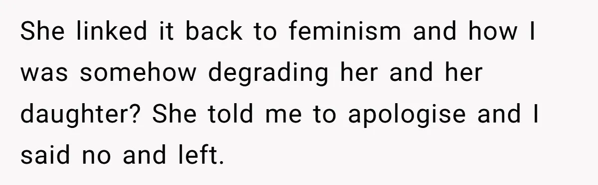 She linked it back to feminism and how I was somehow degrading her and her daughter? She told me to apologise and I said no and left.