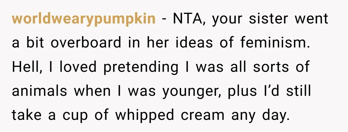 worldwearypumpkin − NTA, your sister went a bit overboard in her ideas of feminism. Hell, I loved pretending I was all sorts of animals when I was younger, plus I’d...