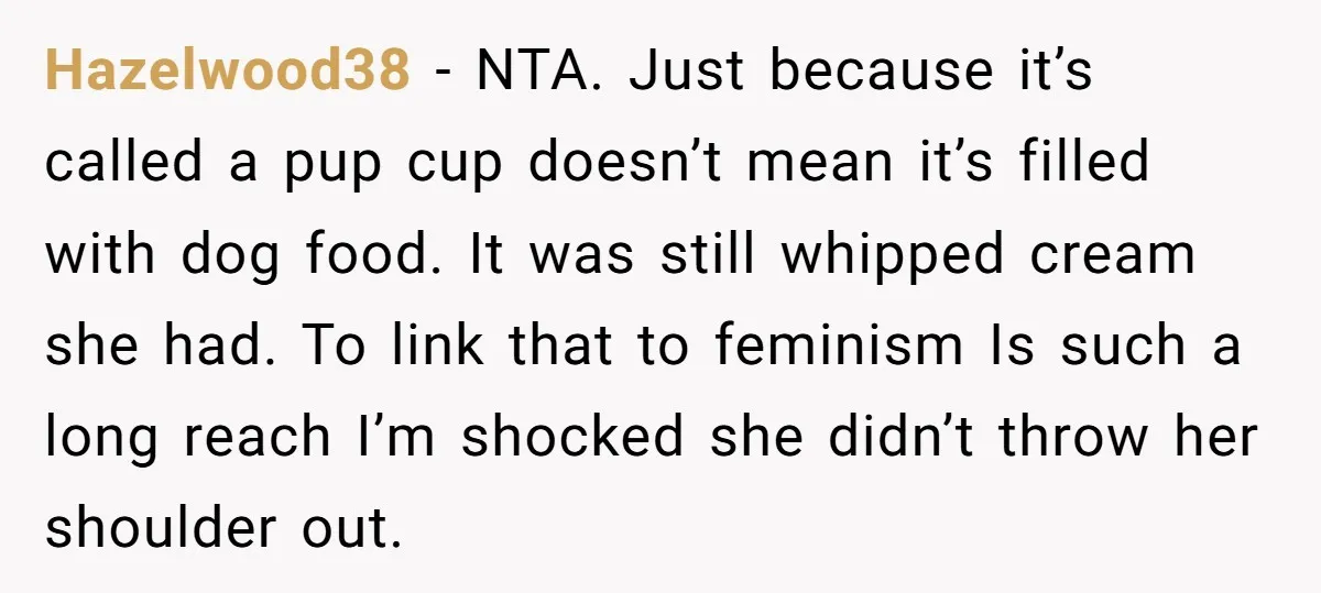 Hazelwood38 − NTA. Just because it’s called a pup cup doesn’t mean it’s filled with dog food. It was still whipped cream she had. To link that to feminism Is...