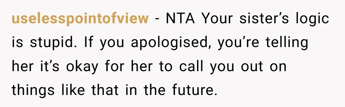 uselesspointofview − NTA Your sister’s logic is stupid. If you apologised, you’re telling her it’s okay for her to call you out on things like that in the future.