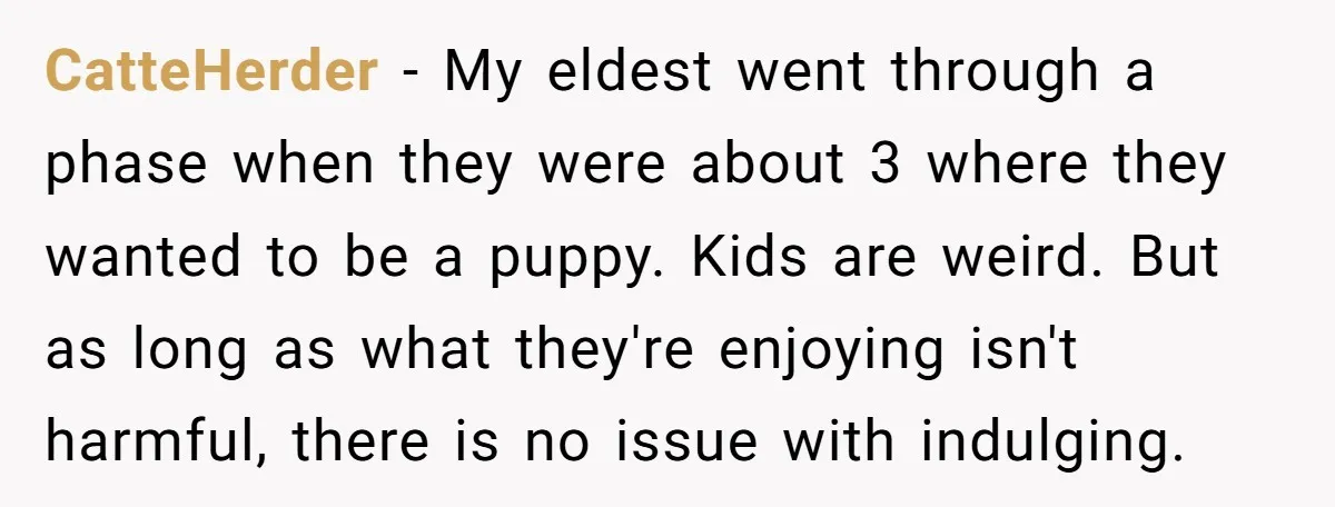 CatteHerder − My eldest went through a phase when they were about 3 where they wanted to be a puppy. Kids are weird. But as long as what they're enjoying...